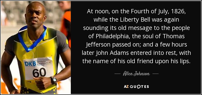 At noon, on the Fourth of July, 1826, while the Liberty Bell was again sounding its old message to the people of Philadelphia, the soul of Thomas Jefferson passed on; and a few hours later John Adams entered into rest, with the name of his old friend upon his lips. - Allen Johnson