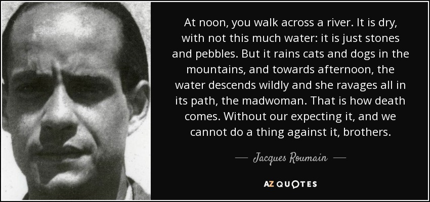 At noon, you walk across a river. It is dry, with not this much water: it is just stones and pebbles. But it rains cats and dogs in the mountains, and towards afternoon, the water descends wildly and she ravages all in its path, the madwoman. That is how death comes. Without our expecting it, and we cannot do a thing against it, brothers. - Jacques Roumain