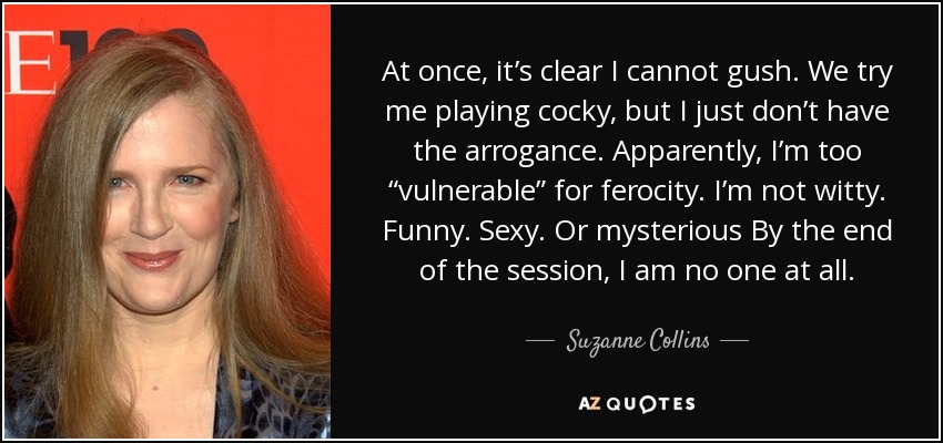 At once, it’s clear I cannot gush. We try me playing cocky, but I just don’t have the arrogance. Apparently, I’m too “vulnerable” for ferocity. I’m not witty. Funny. Sexy. Or mysterious By the end of the session, I am no one at all. - Suzanne Collins