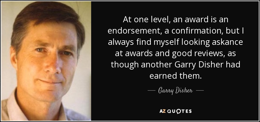 At one level, an award is an endorsement, a confirmation, but I always find myself looking askance at awards and good reviews, as though another Garry Disher had earned them. - Garry Disher