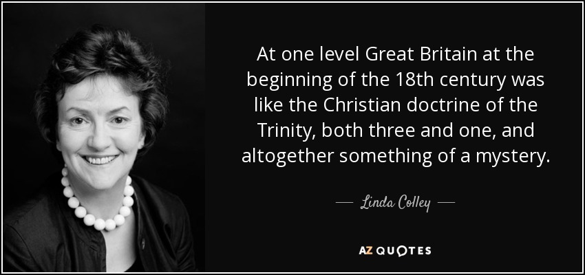 At one level Great Britain at the beginning of the 18th century was like the Christian doctrine of the Trinity, both three and one, and altogether something of a mystery. - Linda Colley