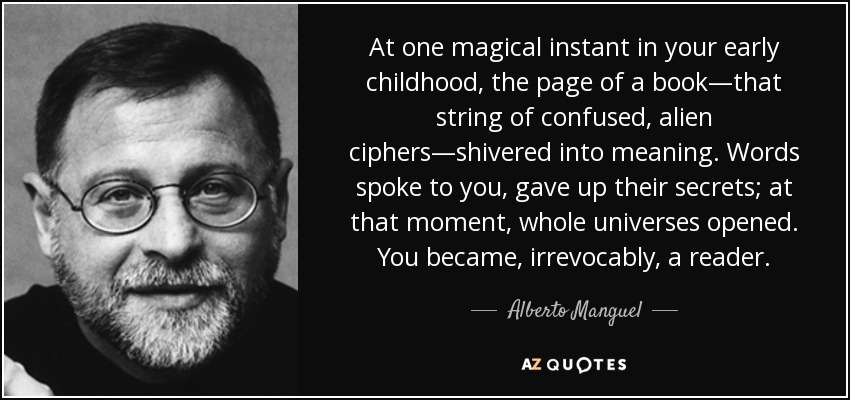 At one magical instant in your early childhood, the page of a book—that string of confused, alien ciphers—shivered into meaning. Words spoke to you, gave up their secrets; at that moment, whole universes opened. You became, irrevocably, a reader. - Alberto Manguel