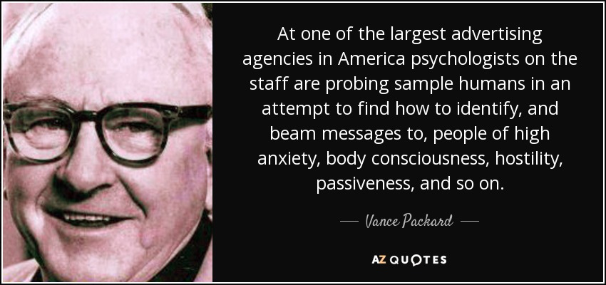 At one of the largest advertising agencies in America psychologists on the staff are probing sample humans in an attempt to find how to identify, and beam messages to, people of high anxiety, body consciousness, hostility, passiveness, and so on. - Vance Packard