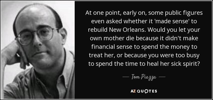 At one point, early on, some public figures even asked whether it 'made sense' to rebuild New Orleans. Would you let your own mother die because it didn't make financial sense to spend the money to treat her, or because you were too busy to spend the time to heal her sick spirit? - Tom Piazza