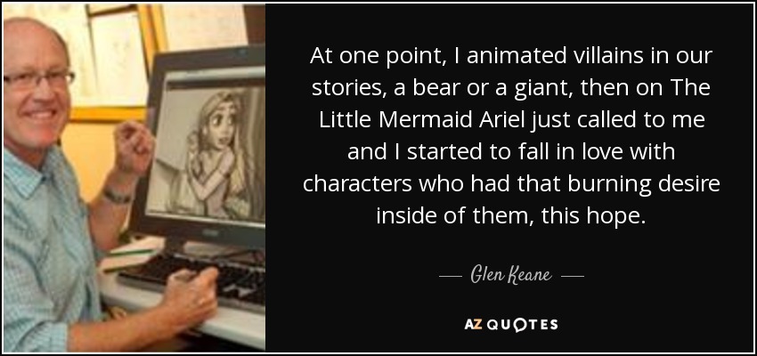 At one point, I animated villains in our stories, a bear or a giant, then on The Little Mermaid Ariel just called to me and I started to fall in love with characters who had that burning desire inside of them, this hope. - Glen Keane