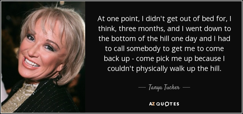 At one point, I didn't get out of bed for, I think, three months, and I went down to the bottom of the hill one day and I had to call somebody to get me to come back up - come pick me up because I couldn't physically walk up the hill. - Tanya Tucker
