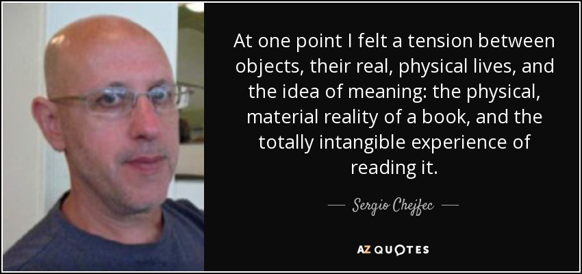 At one point I felt a tension between objects, their real, physical lives, and the idea of meaning: the physical, material reality of a book, and the totally intangible experience of reading it. - Sergio Chejfec