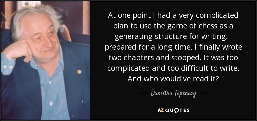 At one point I had a very complicated plan to use the game of chess as a generating structure for writing. I prepared for a long time. I finally wrote two chapters and stopped. It was too complicated and too difficult to write. And who would've read it? - Dumitru Tepeneag