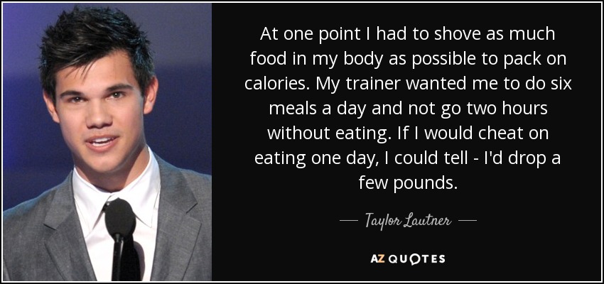 At one point I had to shove as much food in my body as possible to pack on calories. My trainer wanted me to do six meals a day and not go two hours without eating. If I would cheat on eating one day, I could tell - I'd drop a few pounds. - Taylor Lautner