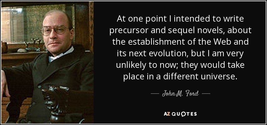 At one point I intended to write precursor and sequel novels, about the establishment of the Web and its next evolution, but I am very unlikely to now; they would take place in a different universe. - John M. Ford