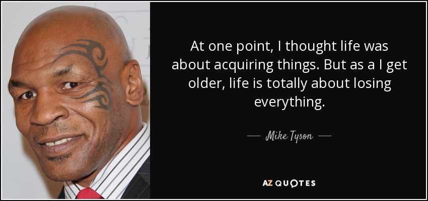 At one point, I thought life was about acquiring things. But as a I get older, life is totally about losing everything. - Mike Tyson