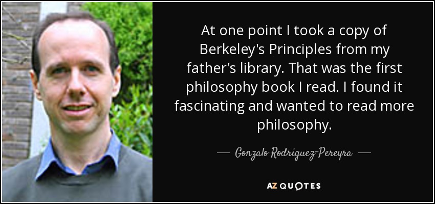 At one point I took a copy of Berkeley's Principles from my father's library. That was the first philosophy book I read. I found it fascinating and wanted to read more philosophy. - Gonzalo Rodriguez-Pereyra