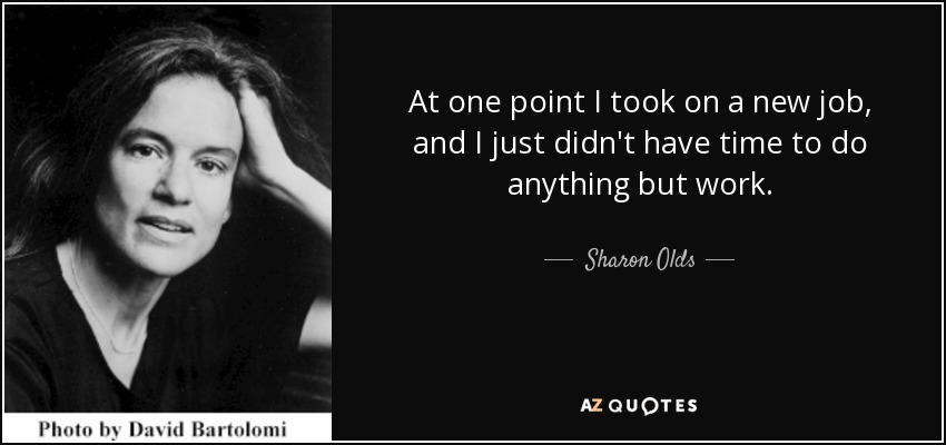 At one point I took on a new job, and I just didn't have time to do anything but work. - Sharon Olds