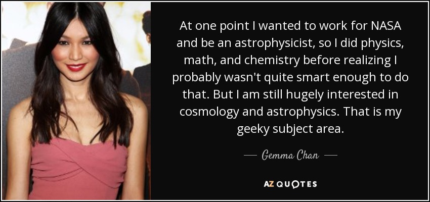 At one point I wanted to work for NASA and be an astrophysicist, so I did physics, math, and chemistry before realizing I probably wasn't quite smart enough to do that. But I am still hugely interested in cosmology and astrophysics. That is my geeky subject area. - Gemma Chan