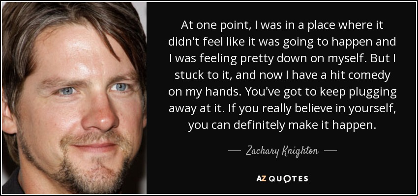 At one point, I was in a place where it didn't feel like it was going to happen and I was feeling pretty down on myself. But I stuck to it, and now I have a hit comedy on my hands. You've got to keep plugging away at it. If you really believe in yourself, you can definitely make it happen. - Zachary Knighton