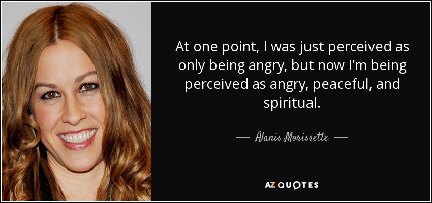 At one point, I was just perceived as only being angry, but now I'm being perceived as angry, peaceful, and spiritual. - Alanis Morissette