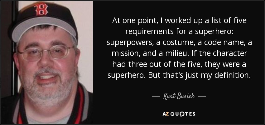 At one point, I worked up a list of five requirements for a superhero: superpowers, a costume, a code name, a mission, and a milieu. If the character had three out of the five, they were a superhero. But that's just my definition. - Kurt Busiek