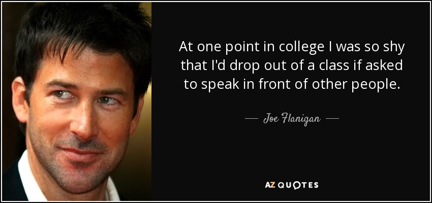 At one point in college I was so shy that I'd drop out of a class if asked to speak in front of other people. - Joe Flanigan