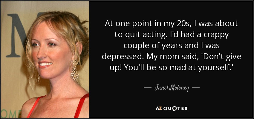 At one point in my 20s, I was about to quit acting. I'd had a crappy couple of years and I was depressed. My mom said, 'Don't give up! You'll be so mad at yourself.' - Janel Moloney