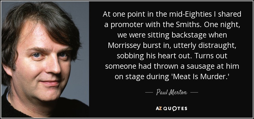 At one point in the mid-Eighties I shared a promoter with the Smiths. One night, we were sitting backstage when Morrissey burst in, utterly distraught, sobbing his heart out. Turns out someone had thrown a sausage at him on stage during 'Meat Is Murder.' - Paul Merton
