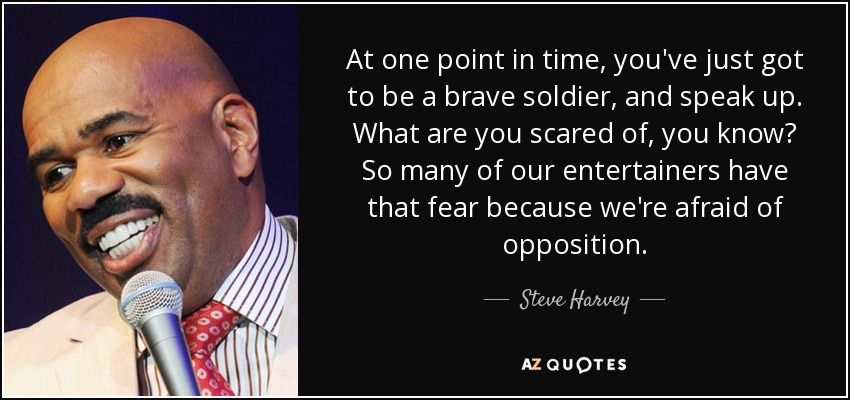 At one point in time, you've just got to be a brave soldier, and speak up. What are you scared of, you know? So many of our entertainers have that fear because we're afraid of opposition. - Steve Harvey