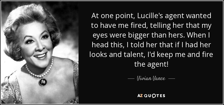At one point, Lucille's agent wanted to have me fired, telling her that my eyes were bigger than hers. When I head this, I told her that if I had her looks and talent, I'd keep me and fire the agent! - Vivian Vance