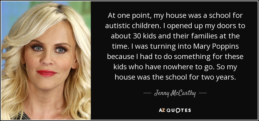 At one point, my house was a school for autistic children. I opened up my doors to about 30 kids and their families at the time. I was turning into Mary Poppins because I had to do something for these kids who have nowhere to go. So my house was the school for two years. - Jenny McCarthy