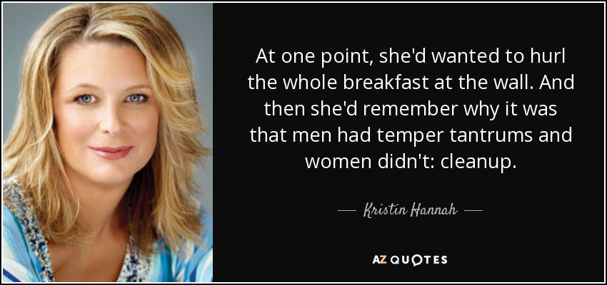 At one point, she'd wanted to hurl the whole breakfast at the wall. And then she'd remember why it was that men had temper tantrums and women didn't: cleanup. - Kristin Hannah