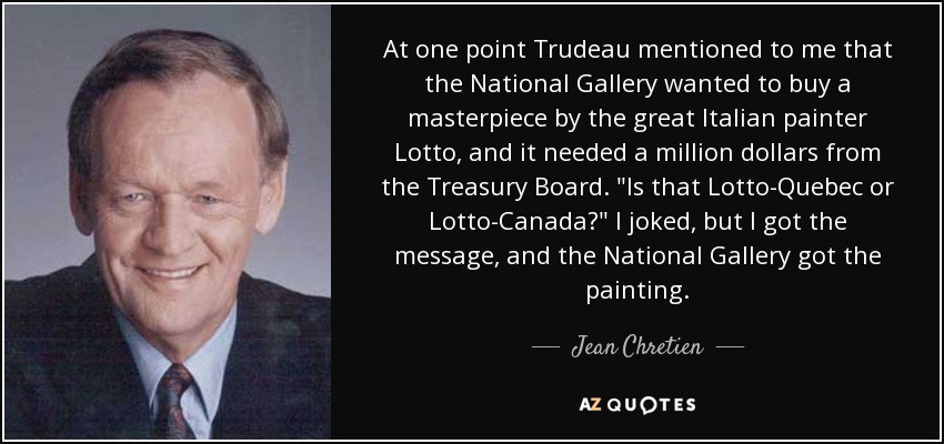 At one point Trudeau mentioned to me that the National Gallery wanted to buy a masterpiece by the great Italian painter Lotto, and it needed a million dollars from the Treasury Board. 
