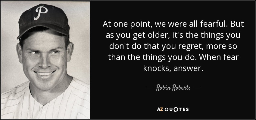 At one point, we were all fearful. But as you get older, it's the things you don't do that you regret, more so than the things you do. When fear knocks, answer. - Robin Roberts