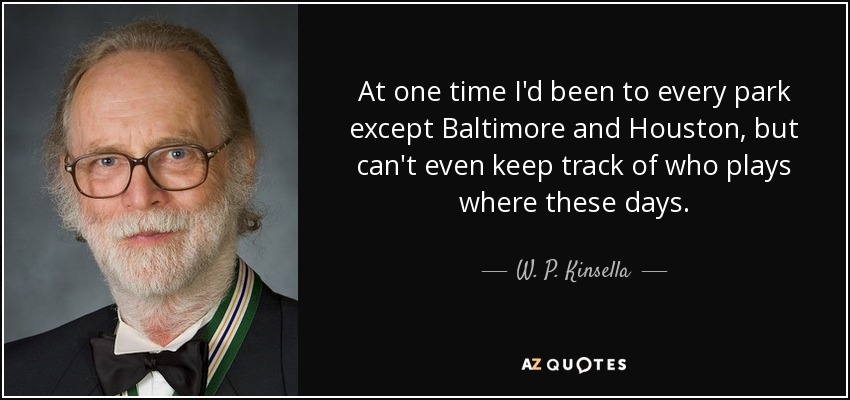 At one time I'd been to every park except Baltimore and Houston, but can't even keep track of who plays where these days. - W. P. Kinsella