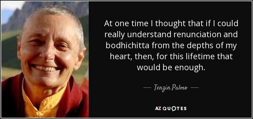 At one time I thought that if I could really understand renunciation and bodhichitta from the depths of my heart, then, for this lifetime that would be enough. - Tenzin Palmo