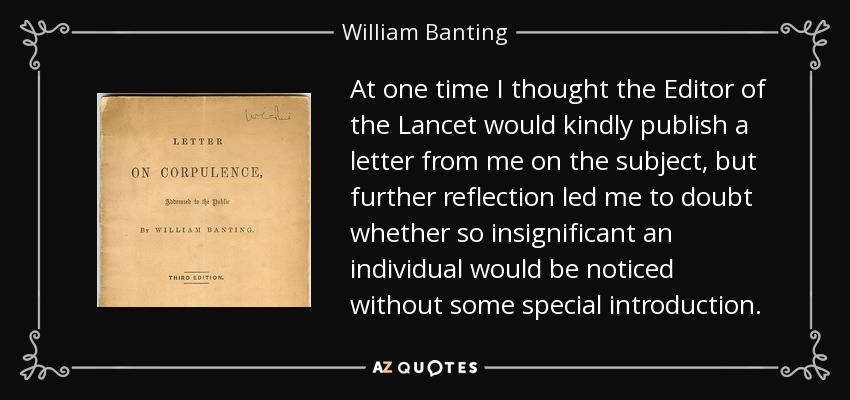 At one time I thought the Editor of the Lancet would kindly publish a letter from me on the subject, but further reflection led me to doubt whether so insignificant an individual would be noticed without some special introduction. - William Banting