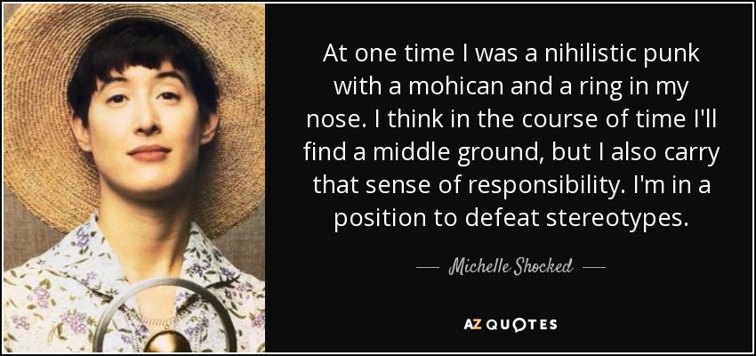 At one time I was a nihilistic punk with a mohican and a ring in my nose. I think in the course of time I'll find a middle ground, but I also carry that sense of responsibility. I'm in a position to defeat stereotypes. - Michelle Shocked
