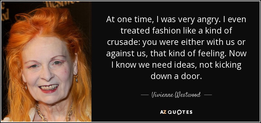 At one time, I was very angry. I even treated fashion like a kind of crusade: you were either with us or against us, that kind of feeling. Now I know we need ideas, not kicking down a door. - Vivienne Westwood