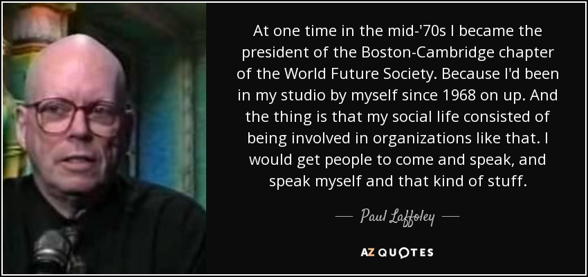 At one time in the mid-'70s I became the president of the Boston-Cambridge chapter of the World Future Society. Because I'd been in my studio by myself since 1968 on up. And the thing is that my social life consisted of being involved in organizations like that. I would get people to come and speak, and speak myself and that kind of stuff. - Paul Laffoley