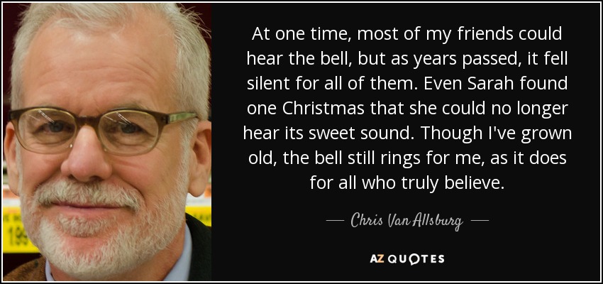 At one time, most of my friends could hear the bell, but as years passed, it fell silent for all of them. Even Sarah found one Christmas that she could no longer hear its sweet sound. Though I've grown old, the bell still rings for me, as it does for all who truly believe. - Chris Van Allsburg