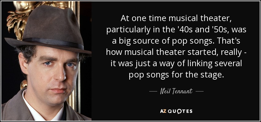 At one time musical theater, particularly in the '40s and '50s, was a big source of pop songs. That's how musical theater started, really - it was just a way of linking several pop songs for the stage. - Neil Tennant