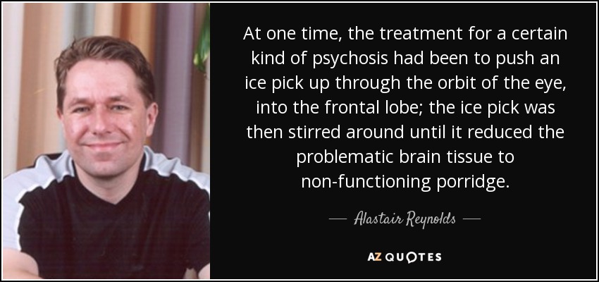 At one time, the treatment for a certain kind of psychosis had been to push an ice pick up through the orbit of the eye, into the frontal lobe; the ice pick was then stirred around until it reduced the problematic brain tissue to non-functioning porridge. - Alastair Reynolds