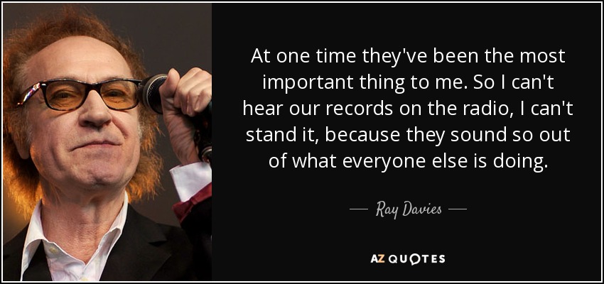 At one time they've been the most important thing to me. So I can't hear our records on the radio, I can't stand it, because they sound so out of what everyone else is doing. - Ray Davies