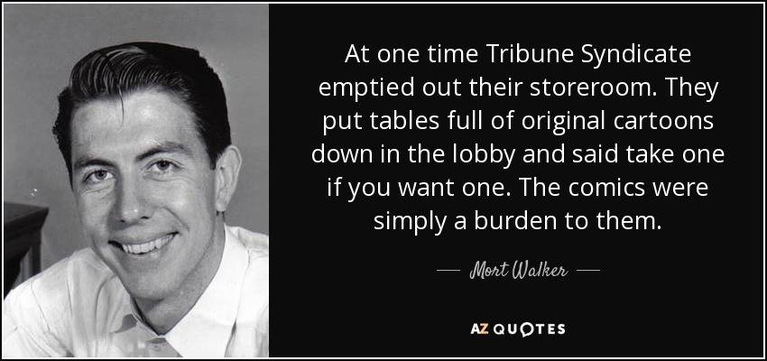 At one time Tribune Syndicate emptied out their storeroom. They put tables full of original cartoons down in the lobby and said take one if you want one. The comics were simply a burden to them. - Mort Walker