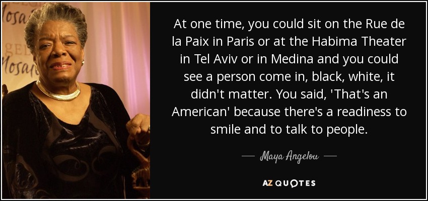 At one time, you could sit on the Rue de la Paix in Paris or at the Habima Theater in Tel Aviv or in Medina and you could see a person come in, black, white, it didn't matter. You said, 'That's an American' because there's a readiness to smile and to talk to people. - Maya Angelou