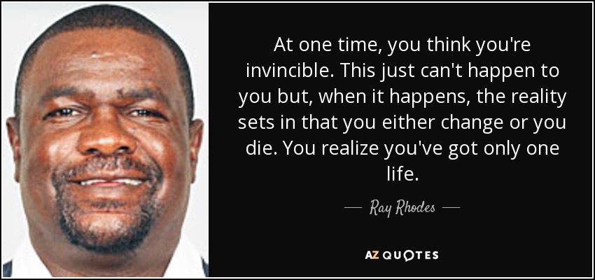 At one time, you think you're invincible. This just can't happen to you but, when it happens, the reality sets in that you either change or you die. You realize you've got only one life. - Ray Rhodes