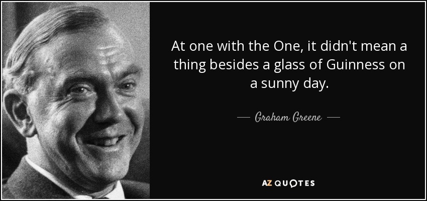 At one with the One, it didn't mean a thing besides a glass of Guinness on a sunny day. - Graham Greene