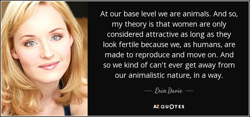 At our base level we are animals. And so, my theory is that women are only considered attractive as long as they look fertile because we, as humans, are made to reproduce and move on. And so we kind of can't ever get away from our animalistic nature, in a way. - Erin Davie