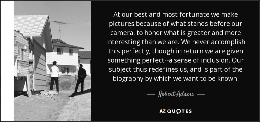 At our best and most fortunate we make pictures because of what stands before our camera, to honor what is greater and more interesting than we are. We never accomplish this perfectly, though in return we are given something perfect--a sense of inclusion. Our subject thus redefines us, and is part of the biography by which we want to be known. - Robert Adams