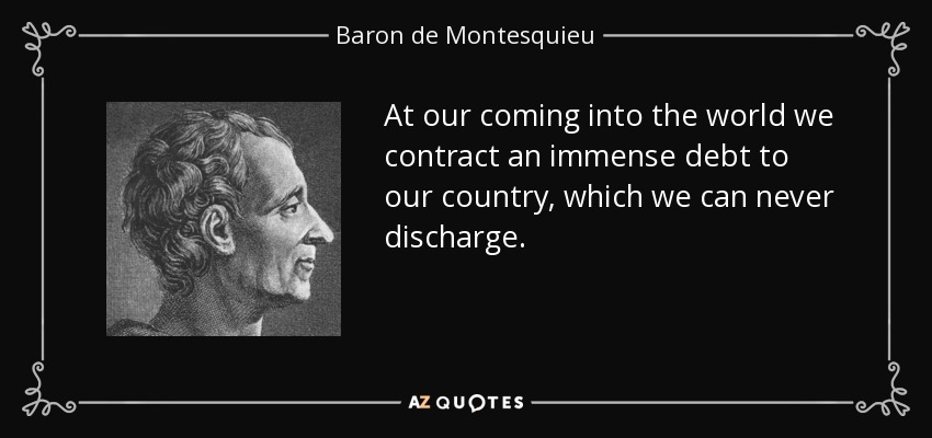 At our coming into the world we contract an immense debt to our country, which we can never discharge. - Baron de Montesquieu