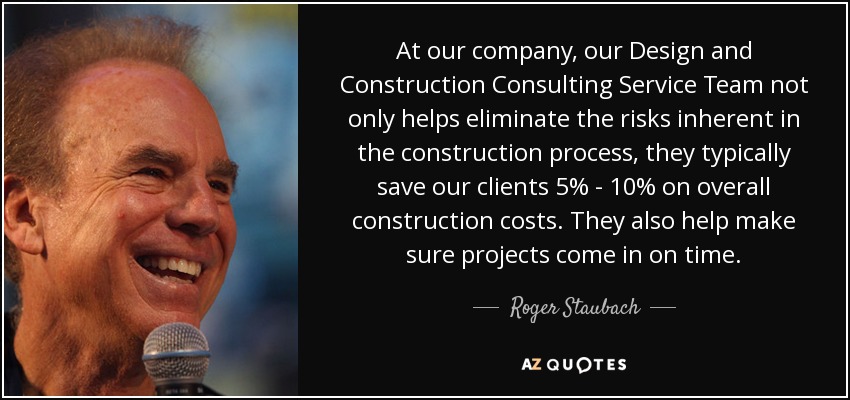 At our company, our Design and Construction Consulting Service Team not only helps eliminate the risks inherent in the construction process, they typically save our clients 5% - 10% on overall construction costs. They also help make sure projects come in on time. - Roger Staubach