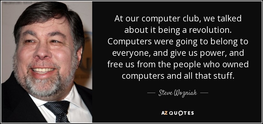 At our computer club, we talked about it being a revolution. Computers were going to belong to everyone, and give us power, and free us from the people who owned computers and all that stuff. - Steve Wozniak