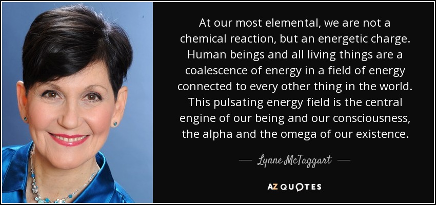 At our most elemental, we are not a chemical reaction, but an energetic charge. Human beings and all living things are a coalescence of energy in a field of energy connected to every other thing in the world. This pulsating energy field is the central engine of our being and our consciousness, the alpha and the omega of our existence. - Lynne McTaggart